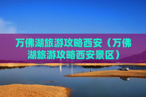 万佛湖旅游攻略西安（万佛湖旅游攻略西安景区）