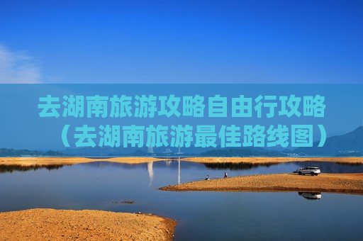去湖南旅游攻略自由行攻略（去湖南旅游最佳路线图）