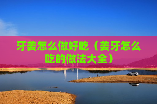 牙姜怎么做好吃（姜牙怎么吃的做法大全）