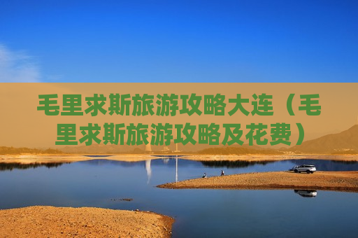 毛里求斯旅游攻略大连（毛里求斯旅游攻略及花费）