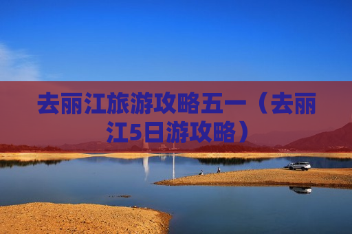 去丽江旅游攻略五一（去丽江5日游攻略）