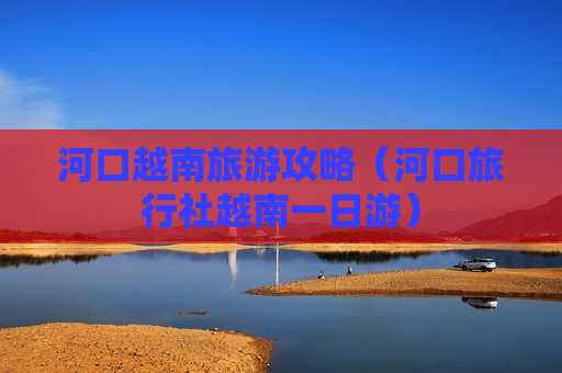 河口越南旅游攻略（河口旅行社越南一日游）