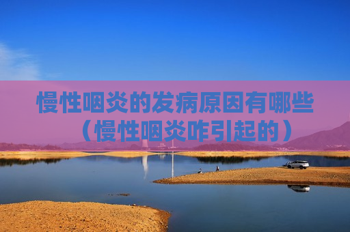 慢性咽炎的发病原因有哪些（慢性咽炎咋引起的）