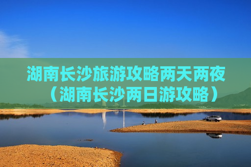 湖南长沙旅游攻略两天两夜（湖南长沙两日游攻略）