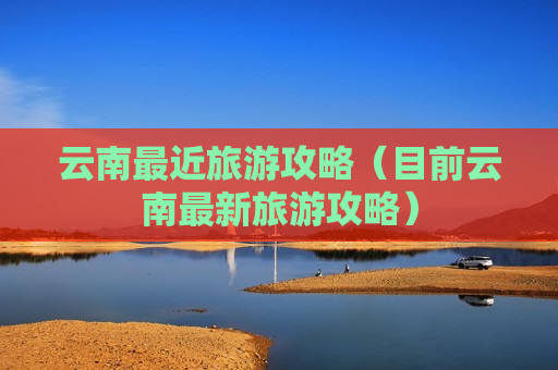 云南最近旅游攻略（目前云南最新旅游攻略）