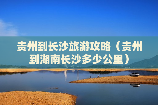 贵州到长沙旅游攻略（贵州到湖南长沙多少公里）