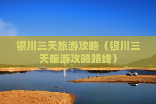 银川三天旅游攻略（银川三天旅游攻略路线）