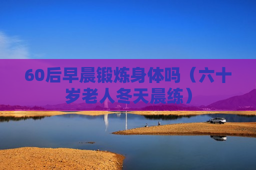 60后早晨锻炼身体吗（六十岁老人冬天晨练）