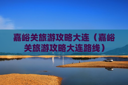 嘉峪关旅游攻略大连（嘉峪关旅游攻略大连路线）