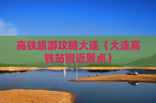 高铁旅游攻略大连（大连高铁站附近景点）