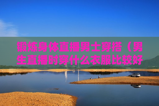 锻炼身体直播男士穿搭（男生直播时穿什么衣服比较好）