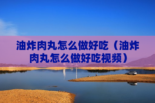 油炸肉丸怎么做好吃（油炸肉丸怎么做好吃视频）