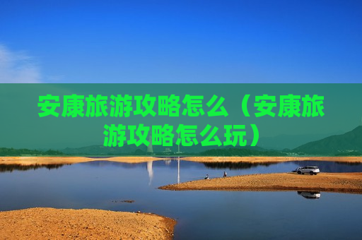 安康旅游攻略怎么（安康旅游攻略怎么玩）
