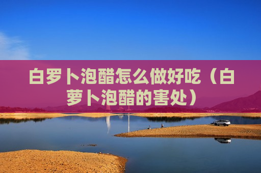 白罗卜泡醋怎么做好吃（白萝卜泡醋的害处）
