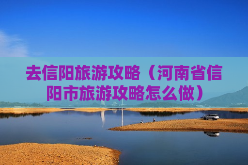 去信阳旅游攻略（河南省信阳市旅游攻略怎么做）