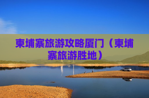柬埔寨旅游攻略厦门（柬埔寨旅游胜地）