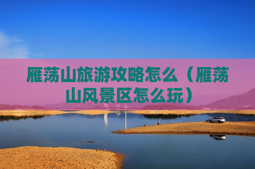雁荡山旅游攻略怎么（雁荡山风景区怎么玩）