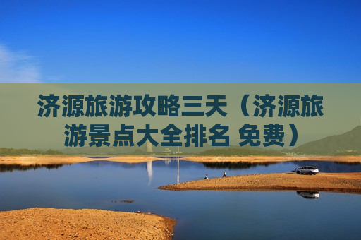 济源旅游攻略三天（济源旅游景点大全排名 免费）