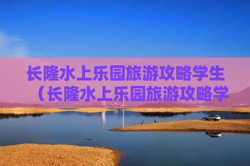 长隆水上乐园旅游攻略学生（长隆水上乐园旅游攻略学生可以去吗）