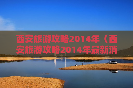 西安旅游攻略2014年（西安旅游攻略2014年最新消息）