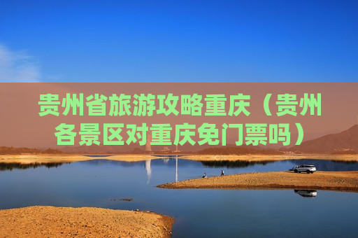 贵州省旅游攻略重庆（贵州各景区对重庆免门票吗）