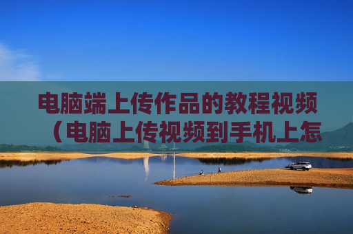 电脑端上传作品的教程视频（电脑上传视频到手机上怎么操作）