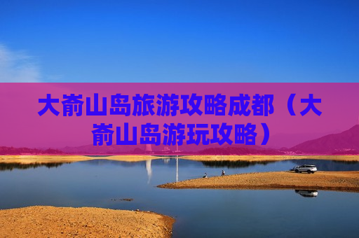 大嵛山岛旅游攻略成都（大嵛山岛游玩攻略）