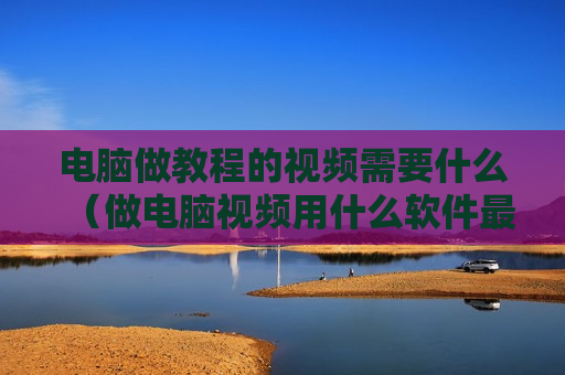 电脑做教程的视频需要什么（做电脑视频用什么软件最好）