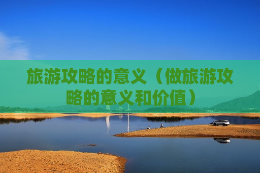 旅游攻略的意义（做旅游攻略的意义和价值）