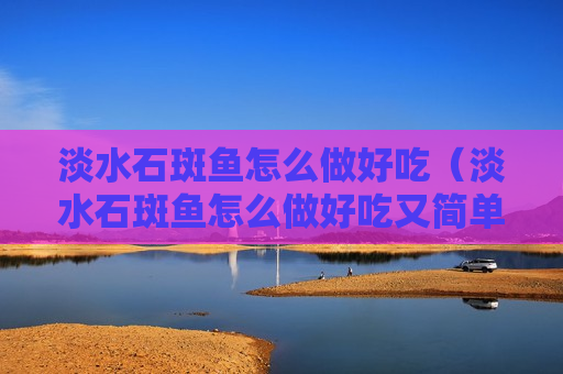 淡水石斑鱼怎么做好吃（淡水石斑鱼怎么做好吃又简单视频）