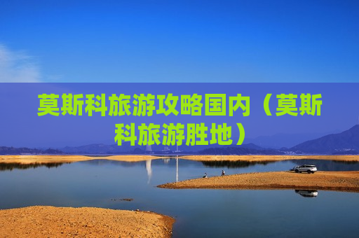 莫斯科旅游攻略国内（莫斯科旅游胜地）