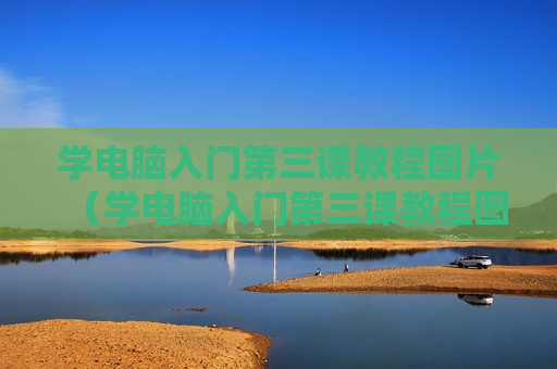 学电脑入门第三课教程图片（学电脑入门第三课教程图片视频）