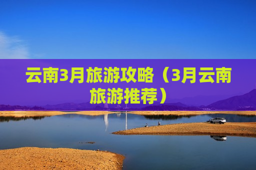 云南3月旅游攻略（3月云南旅游推荐）