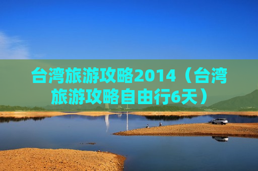 台湾旅游攻略2014（台湾旅游攻略自由行6天）