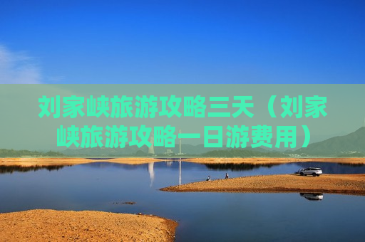 刘家峡旅游攻略三天（刘家峡旅游攻略一日游费用）