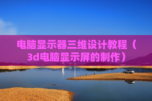 电脑显示器三维设计教程（3d电脑显示屏的制作）