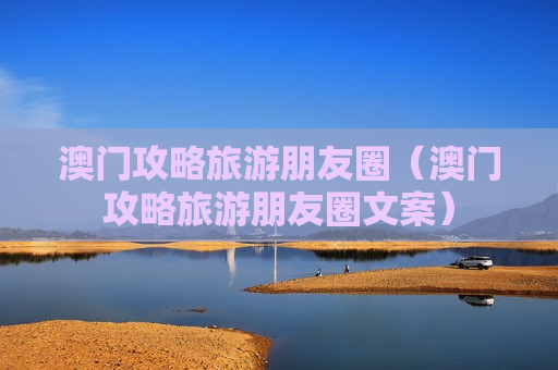 澳门攻略旅游朋友圈（澳门攻略旅游朋友圈文案）