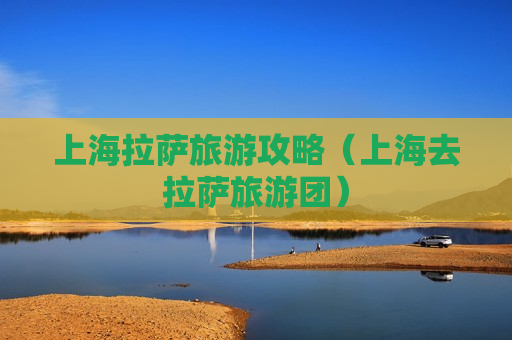 上海拉萨旅游攻略（上海去拉萨旅游团）