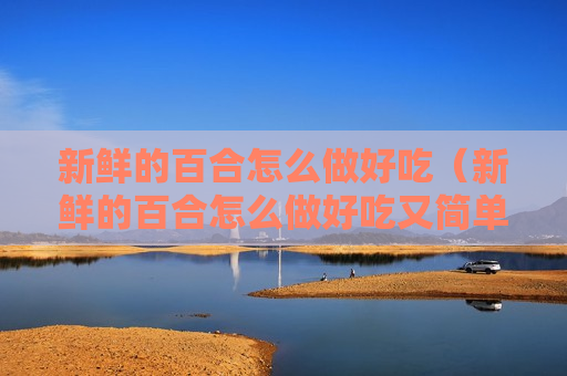 新鲜的百合怎么做好吃（新鲜的百合怎么做好吃又简单）