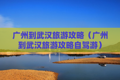 广州到武汉旅游攻略（广州到武汉旅游攻略自驾游）