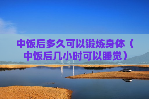 中饭后多久可以锻炼身体（中饭后几小时可以睡觉）