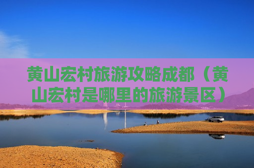 黄山宏村旅游攻略成都（黄山宏村是哪里的旅游景区）