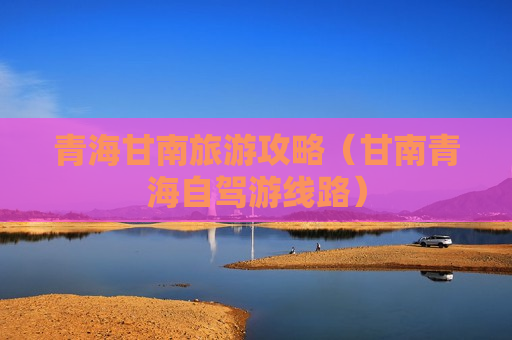 青海甘南旅游攻略（甘南青海自驾游线路）