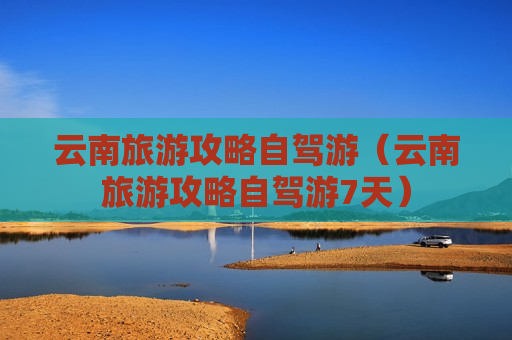 云南旅游攻略自驾游（云南旅游攻略自驾游7天）