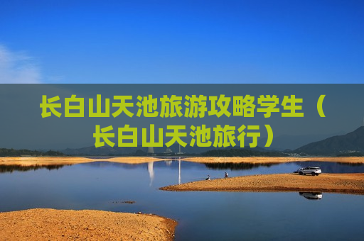 长白山天池旅游攻略学生（长白山天池旅行）