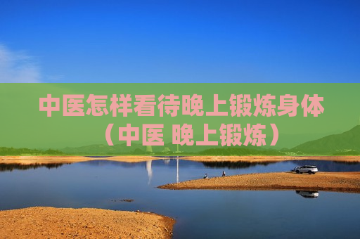 中医怎样看待晚上锻炼身体（中医 晚上锻炼）