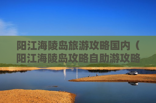 阳江海陵岛旅游攻略国内（阳江海陵岛攻略自助游攻略）