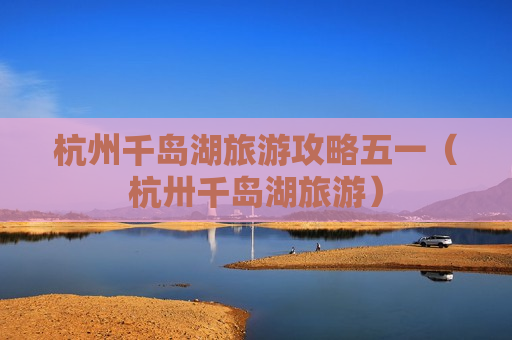 杭州千岛湖旅游攻略五一（杭卅千岛湖旅游）