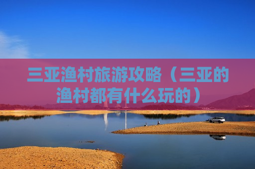 三亚渔村旅游攻略（三亚的渔村都有什么玩的）