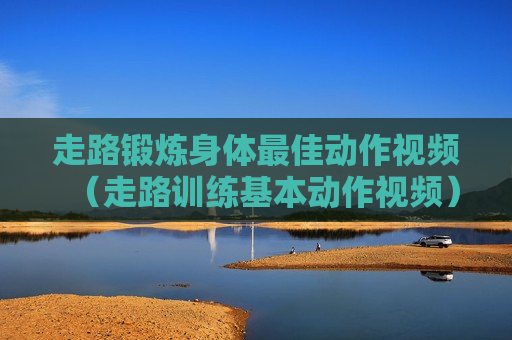 走路锻炼身体最佳动作视频（走路训练基本动作视频）
